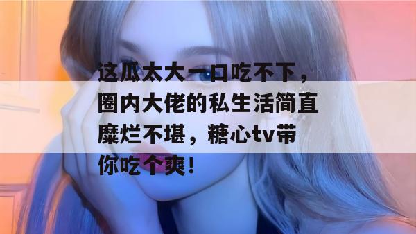这瓜太大一口吃不下,圈内大佬的私生活简直糜烂不堪,糖心tv带你吃个爽!