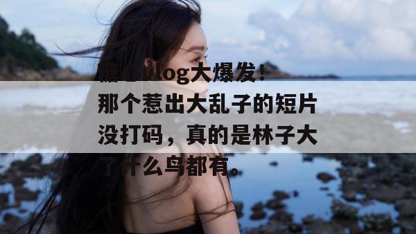 糖心vlog大爆发!那个惹出大乱子的短片没打码,真的是林子大了什么鸟都有。
