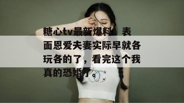 糖心tv最新爆料:表面恩爱夫妻实际早就各玩各的了,看完这个我真的恐婚了。