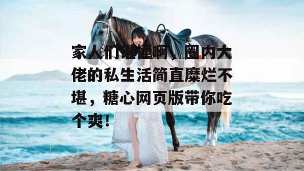 家人们谁懂啊,圈内大佬的私生活简直糜烂不堪,糖心网页版带你吃个爽!